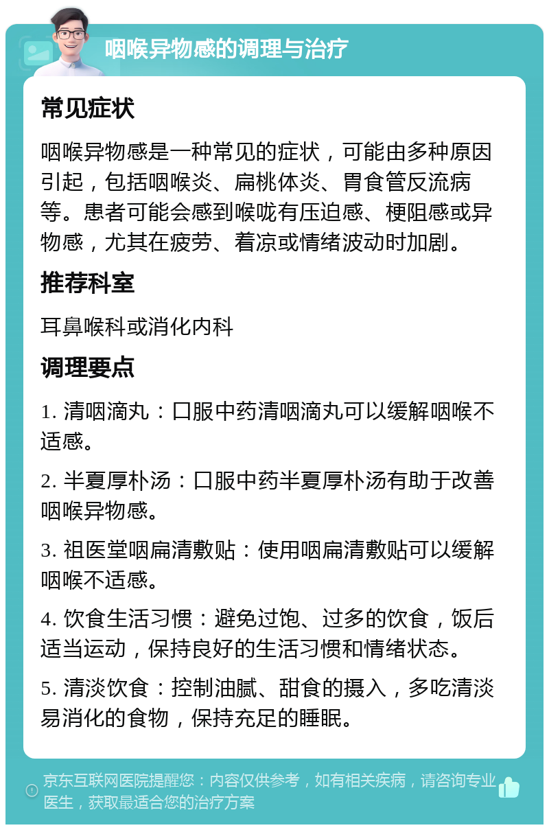 咽喉异物感的调理与治疗 常见症状 咽喉异物感是一种常见的症状，可能由多种原因引起，包括咽喉炎、扁桃体炎、胃食管反流病等。患者可能会感到喉咙有压迫感、梗阻感或异物感，尤其在疲劳、着凉或情绪波动时加剧。 推荐科室 耳鼻喉科或消化内科 调理要点 1. 清咽滴丸：口服中药清咽滴丸可以缓解咽喉不适感。 2. 半夏厚朴汤：口服中药半夏厚朴汤有助于改善咽喉异物感。 3. 祖医堂咽扁清敷贴：使用咽扁清敷贴可以缓解咽喉不适感。 4. 饮食生活习惯：避免过饱、过多的饮食，饭后适当运动，保持良好的生活习惯和情绪状态。 5. 清淡饮食：控制油腻、甜食的摄入，多吃清淡易消化的食物，保持充足的睡眠。