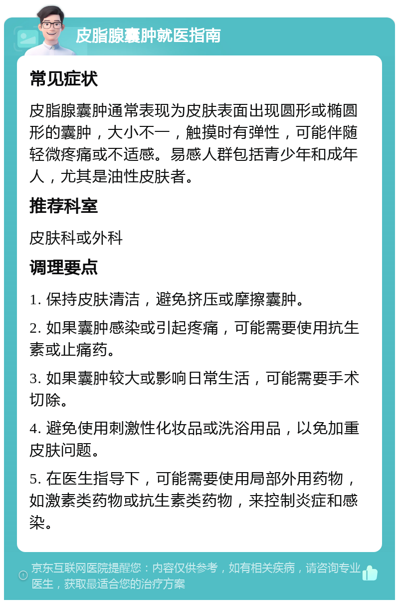 皮脂腺囊肿就医指南 常见症状 皮脂腺囊肿通常表现为皮肤表面出现圆形或椭圆形的囊肿，大小不一，触摸时有弹性，可能伴随轻微疼痛或不适感。易感人群包括青少年和成年人，尤其是油性皮肤者。 推荐科室 皮肤科或外科 调理要点 1. 保持皮肤清洁，避免挤压或摩擦囊肿。 2. 如果囊肿感染或引起疼痛，可能需要使用抗生素或止痛药。 3. 如果囊肿较大或影响日常生活，可能需要手术切除。 4. 避免使用刺激性化妆品或洗浴用品，以免加重皮肤问题。 5. 在医生指导下，可能需要使用局部外用药物，如激素类药物或抗生素类药物，来控制炎症和感染。