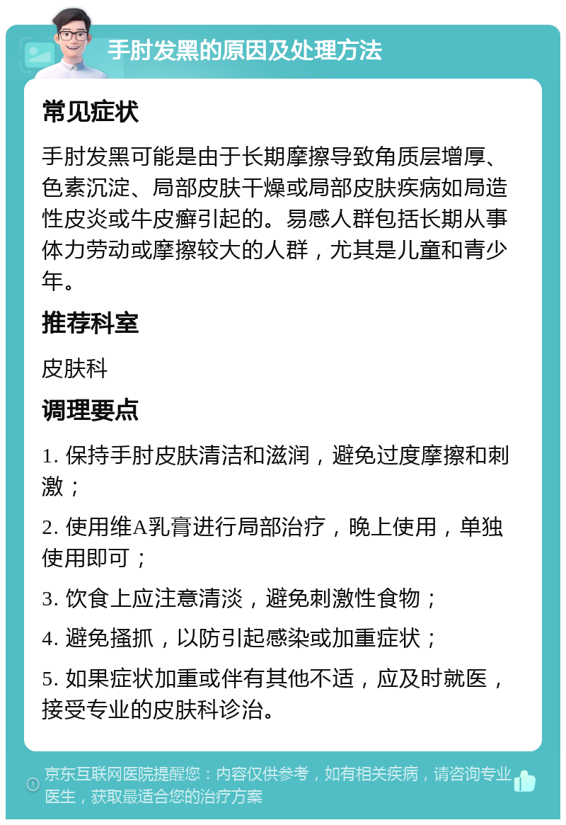 手肘发黑的原因及处理方法 常见症状 手肘发黑可能是由于长期摩擦导致角质层增厚、色素沉淀、局部皮肤干燥或局部皮肤疾病如局造性皮炎或牛皮癣引起的。易感人群包括长期从事体力劳动或摩擦较大的人群，尤其是儿童和青少年。 推荐科室 皮肤科 调理要点 1. 保持手肘皮肤清洁和滋润，避免过度摩擦和刺激； 2. 使用维A乳膏进行局部治疗，晚上使用，单独使用即可； 3. 饮食上应注意清淡，避免刺激性食物； 4. 避免搔抓，以防引起感染或加重症状； 5. 如果症状加重或伴有其他不适，应及时就医，接受专业的皮肤科诊治。