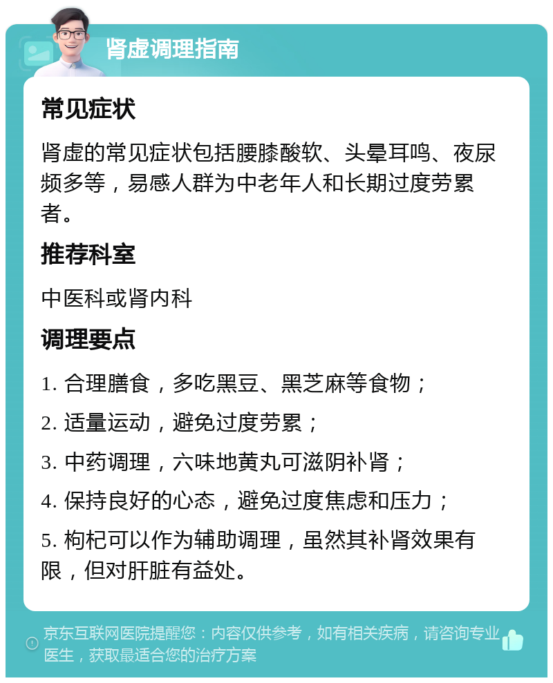 肾虚调理指南 常见症状 肾虚的常见症状包括腰膝酸软、头晕耳鸣、夜尿频多等，易感人群为中老年人和长期过度劳累者。 推荐科室 中医科或肾内科 调理要点 1. 合理膳食，多吃黑豆、黑芝麻等食物； 2. 适量运动，避免过度劳累； 3. 中药调理，六味地黄丸可滋阴补肾； 4. 保持良好的心态，避免过度焦虑和压力； 5. 枸杞可以作为辅助调理，虽然其补肾效果有限，但对肝脏有益处。