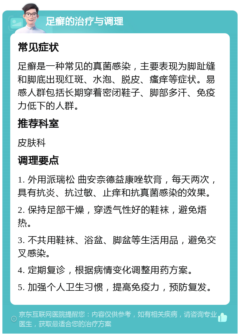 足癣的治疗与调理 常见症状 足癣是一种常见的真菌感染，主要表现为脚趾缝和脚底出现红斑、水泡、脱皮、瘙痒等症状。易感人群包括长期穿着密闭鞋子、脚部多汗、免疫力低下的人群。 推荐科室 皮肤科 调理要点 1. 外用派瑞松 曲安奈德益康唑软膏，每天两次，具有抗炎、抗过敏、止痒和抗真菌感染的效果。 2. 保持足部干燥，穿透气性好的鞋袜，避免焐热。 3. 不共用鞋袜、浴盆、脚盆等生活用品，避免交叉感染。 4. 定期复诊，根据病情变化调整用药方案。 5. 加强个人卫生习惯，提高免疫力，预防复发。