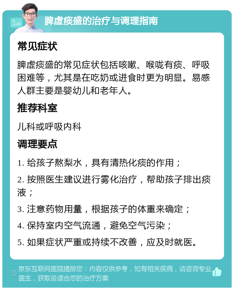 脾虚痰盛的治疗与调理指南 常见症状 脾虚痰盛的常见症状包括咳嗽、喉咙有痰、呼吸困难等，尤其是在吃奶或进食时更为明显。易感人群主要是婴幼儿和老年人。 推荐科室 儿科或呼吸内科 调理要点 1. 给孩子熬梨水，具有清热化痰的作用； 2. 按照医生建议进行雾化治疗，帮助孩子排出痰液； 3. 注意药物用量，根据孩子的体重来确定； 4. 保持室内空气流通，避免空气污染； 5. 如果症状严重或持续不改善，应及时就医。