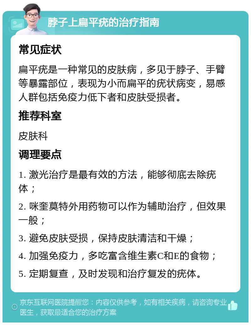 脖子上扁平疣的治疗指南 常见症状 扁平疣是一种常见的皮肤病，多见于脖子、手臂等暴露部位，表现为小而扁平的疣状病变，易感人群包括免疫力低下者和皮肤受损者。 推荐科室 皮肤科 调理要点 1. 激光治疗是最有效的方法，能够彻底去除疣体； 2. 咪奎莫特外用药物可以作为辅助治疗，但效果一般； 3. 避免皮肤受损，保持皮肤清洁和干燥； 4. 加强免疫力，多吃富含维生素C和E的食物； 5. 定期复查，及时发现和治疗复发的疣体。