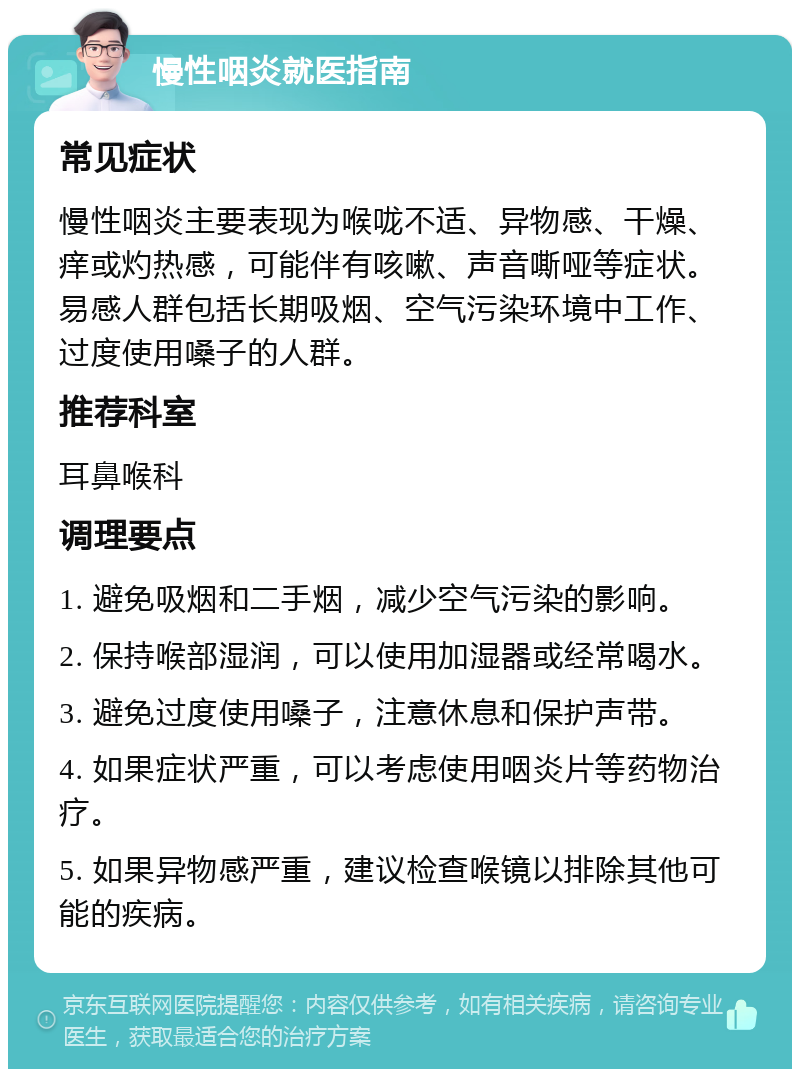 慢性咽炎就医指南 常见症状 慢性咽炎主要表现为喉咙不适、异物感、干燥、痒或灼热感，可能伴有咳嗽、声音嘶哑等症状。易感人群包括长期吸烟、空气污染环境中工作、过度使用嗓子的人群。 推荐科室 耳鼻喉科 调理要点 1. 避免吸烟和二手烟，减少空气污染的影响。 2. 保持喉部湿润，可以使用加湿器或经常喝水。 3. 避免过度使用嗓子，注意休息和保护声带。 4. 如果症状严重，可以考虑使用咽炎片等药物治疗。 5. 如果异物感严重，建议检查喉镜以排除其他可能的疾病。