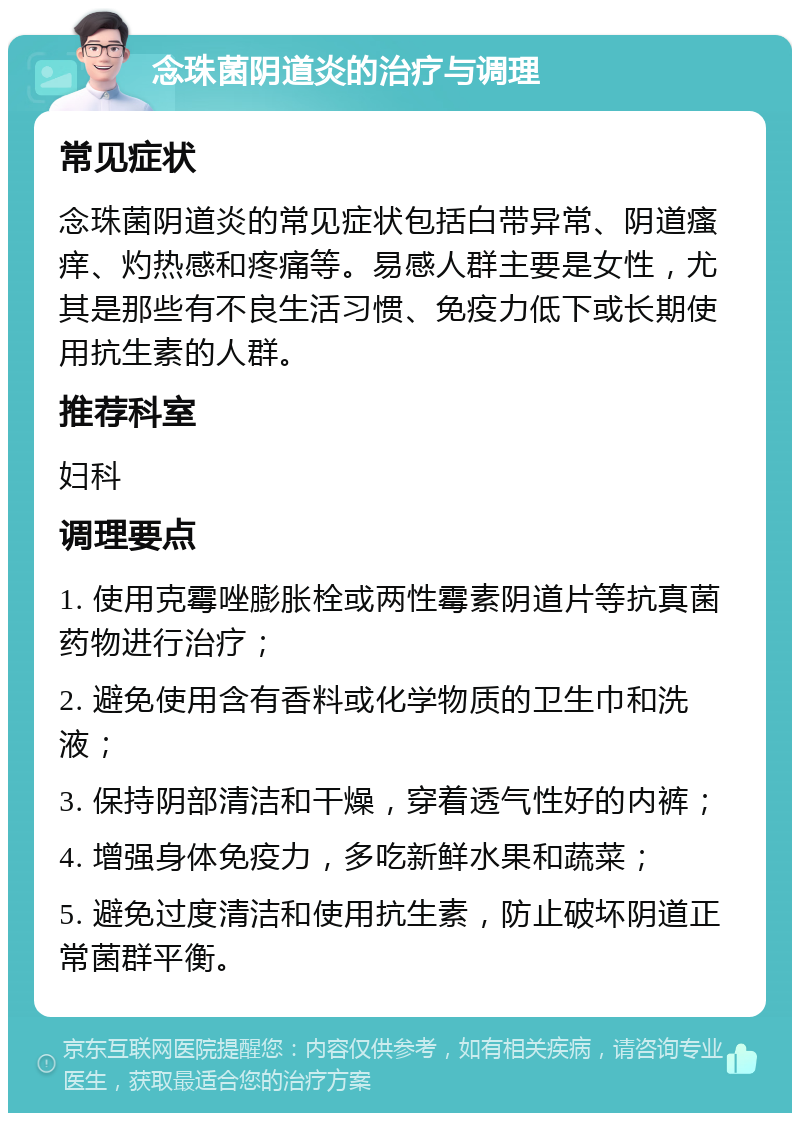 念珠菌阴道炎的治疗与调理 常见症状 念珠菌阴道炎的常见症状包括白带异常、阴道瘙痒、灼热感和疼痛等。易感人群主要是女性，尤其是那些有不良生活习惯、免疫力低下或长期使用抗生素的人群。 推荐科室 妇科 调理要点 1. 使用克霉唑膨胀栓或两性霉素阴道片等抗真菌药物进行治疗； 2. 避免使用含有香料或化学物质的卫生巾和洗液； 3. 保持阴部清洁和干燥，穿着透气性好的内裤； 4. 增强身体免疫力，多吃新鲜水果和蔬菜； 5. 避免过度清洁和使用抗生素，防止破坏阴道正常菌群平衡。