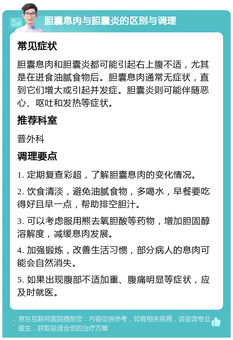 胆囊息肉与胆囊炎的区别与调理 常见症状 胆囊息肉和胆囊炎都可能引起右上腹不适，尤其是在进食油腻食物后。胆囊息肉通常无症状，直到它们增大或引起并发症。胆囊炎则可能伴随恶心、呕吐和发热等症状。 推荐科室 普外科 调理要点 1. 定期复查彩超，了解胆囊息肉的变化情况。 2. 饮食清淡，避免油腻食物，多喝水，早餐要吃得好且早一点，帮助排空胆汁。 3. 可以考虑服用熊去氧胆酸等药物，增加胆固醇溶解度，减缓息肉发展。 4. 加强锻炼，改善生活习惯，部分病人的息肉可能会自然消失。 5. 如果出现腹部不适加重、腹痛明显等症状，应及时就医。