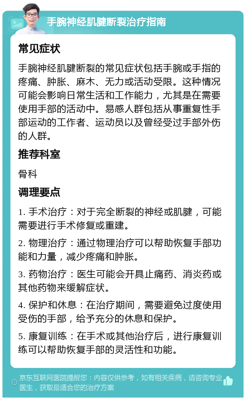 手腕神经肌腱断裂治疗指南 常见症状 手腕神经肌腱断裂的常见症状包括手腕或手指的疼痛、肿胀、麻木、无力或活动受限。这种情况可能会影响日常生活和工作能力，尤其是在需要使用手部的活动中。易感人群包括从事重复性手部运动的工作者、运动员以及曾经受过手部外伤的人群。 推荐科室 骨科 调理要点 1. 手术治疗：对于完全断裂的神经或肌腱，可能需要进行手术修复或重建。 2. 物理治疗：通过物理治疗可以帮助恢复手部功能和力量，减少疼痛和肿胀。 3. 药物治疗：医生可能会开具止痛药、消炎药或其他药物来缓解症状。 4. 保护和休息：在治疗期间，需要避免过度使用受伤的手部，给予充分的休息和保护。 5. 康复训练：在手术或其他治疗后，进行康复训练可以帮助恢复手部的灵活性和功能。