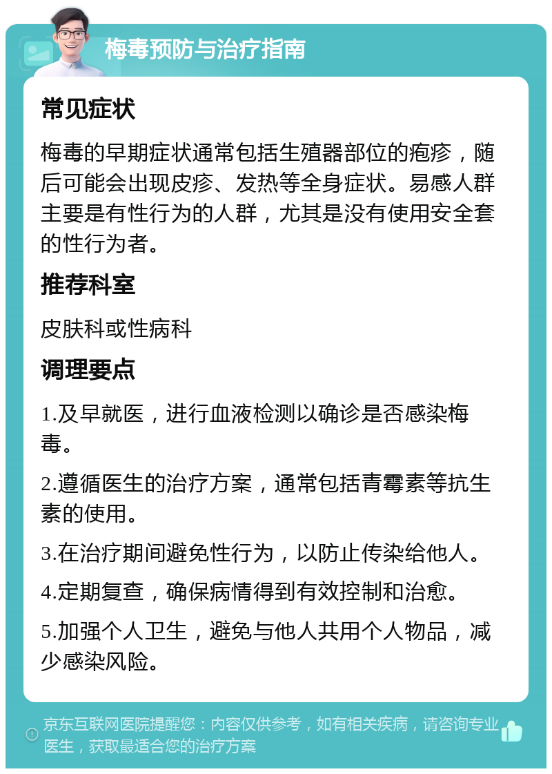 梅毒预防与治疗指南 常见症状 梅毒的早期症状通常包括生殖器部位的疱疹，随后可能会出现皮疹、发热等全身症状。易感人群主要是有性行为的人群，尤其是没有使用安全套的性行为者。 推荐科室 皮肤科或性病科 调理要点 1.及早就医，进行血液检测以确诊是否感染梅毒。 2.遵循医生的治疗方案，通常包括青霉素等抗生素的使用。 3.在治疗期间避免性行为，以防止传染给他人。 4.定期复查，确保病情得到有效控制和治愈。 5.加强个人卫生，避免与他人共用个人物品，减少感染风险。