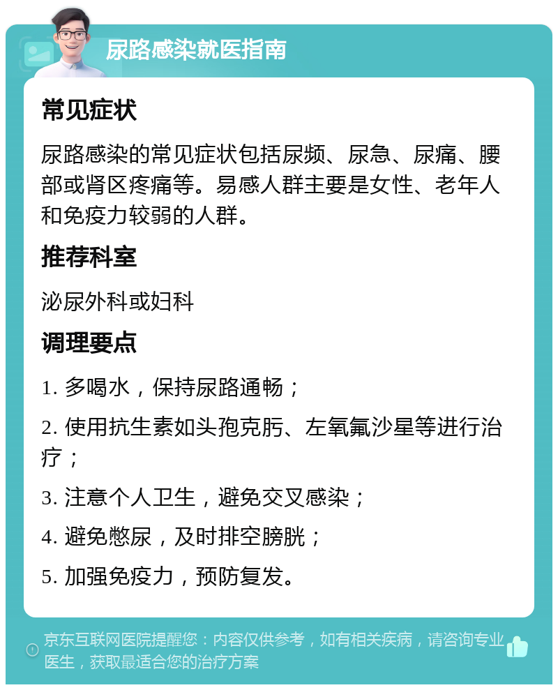 尿路感染就医指南 常见症状 尿路感染的常见症状包括尿频、尿急、尿痛、腰部或肾区疼痛等。易感人群主要是女性、老年人和免疫力较弱的人群。 推荐科室 泌尿外科或妇科 调理要点 1. 多喝水，保持尿路通畅； 2. 使用抗生素如头孢克肟、左氧氟沙星等进行治疗； 3. 注意个人卫生，避免交叉感染； 4. 避免憋尿，及时排空膀胱； 5. 加强免疫力，预防复发。