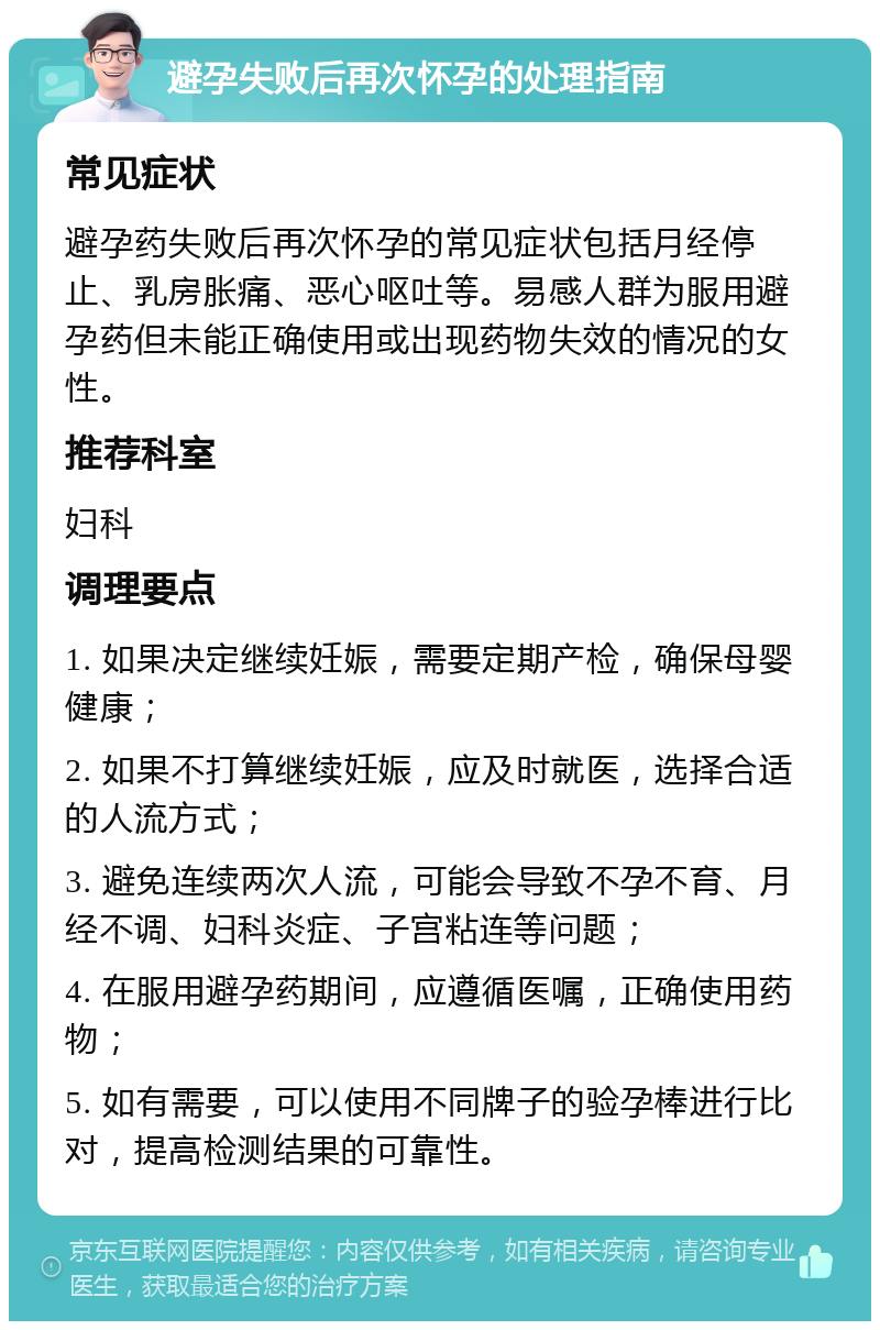 避孕失败后再次怀孕的处理指南 常见症状 避孕药失败后再次怀孕的常见症状包括月经停止、乳房胀痛、恶心呕吐等。易感人群为服用避孕药但未能正确使用或出现药物失效的情况的女性。 推荐科室 妇科 调理要点 1. 如果决定继续妊娠，需要定期产检，确保母婴健康； 2. 如果不打算继续妊娠，应及时就医，选择合适的人流方式； 3. 避免连续两次人流，可能会导致不孕不育、月经不调、妇科炎症、子宫粘连等问题； 4. 在服用避孕药期间，应遵循医嘱，正确使用药物； 5. 如有需要，可以使用不同牌子的验孕棒进行比对，提高检测结果的可靠性。