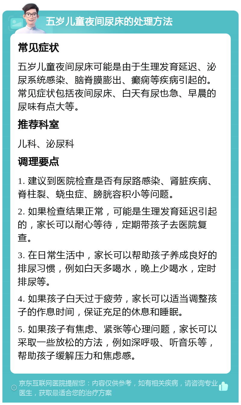 五岁儿童夜间尿床的处理方法 常见症状 五岁儿童夜间尿床可能是由于生理发育延迟、泌尿系统感染、脑脊膜膨出、癫痫等疾病引起的。常见症状包括夜间尿床、白天有尿也急、早晨的尿味有点大等。 推荐科室 儿科、泌尿科 调理要点 1. 建议到医院检查是否有尿路感染、肾脏疾病、脊柱裂、蛲虫症、膀胱容积小等问题。 2. 如果检查结果正常，可能是生理发育延迟引起的，家长可以耐心等待，定期带孩子去医院复查。 3. 在日常生活中，家长可以帮助孩子养成良好的排尿习惯，例如白天多喝水，晚上少喝水，定时排尿等。 4. 如果孩子白天过于疲劳，家长可以适当调整孩子的作息时间，保证充足的休息和睡眠。 5. 如果孩子有焦虑、紧张等心理问题，家长可以采取一些放松的方法，例如深呼吸、听音乐等，帮助孩子缓解压力和焦虑感。