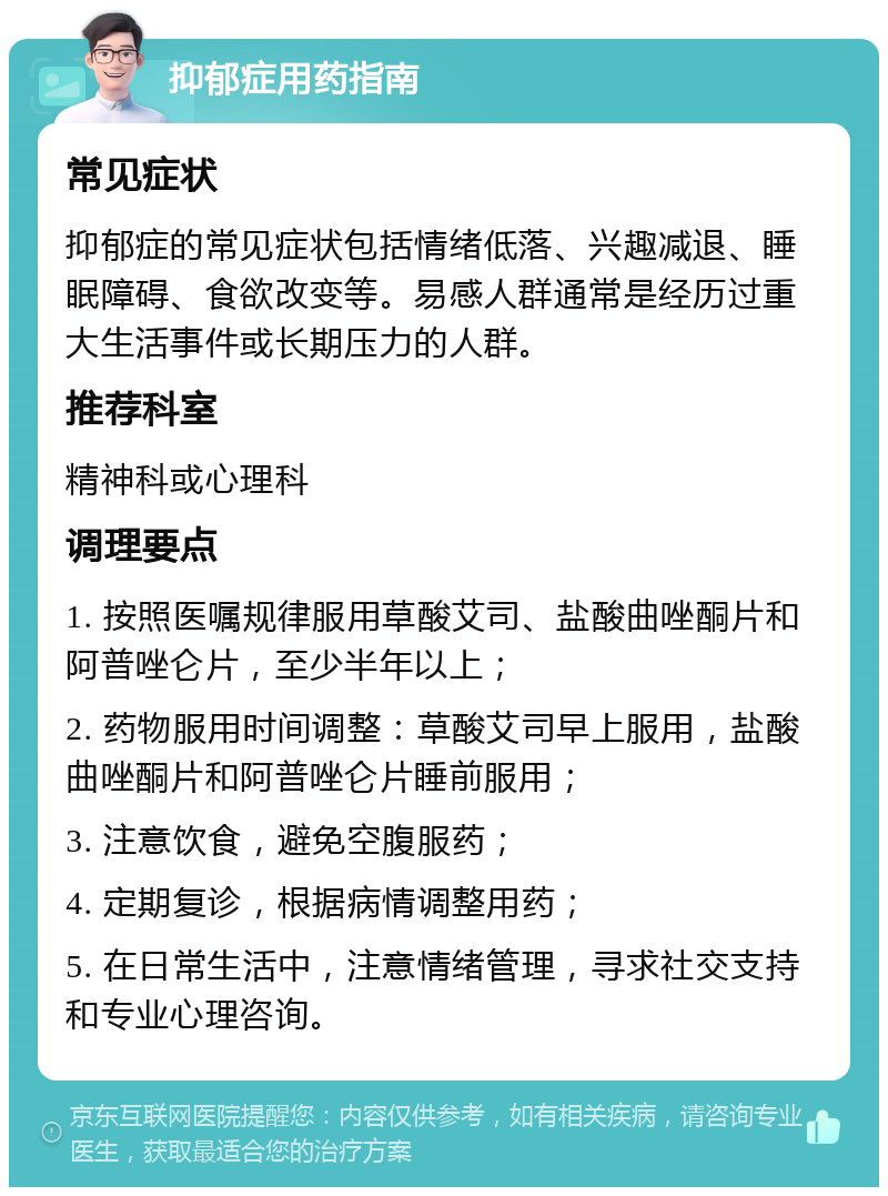 抑郁症用药指南 常见症状 抑郁症的常见症状包括情绪低落、兴趣减退、睡眠障碍、食欲改变等。易感人群通常是经历过重大生活事件或长期压力的人群。 推荐科室 精神科或心理科 调理要点 1. 按照医嘱规律服用草酸艾司、盐酸曲唑酮片和阿普唑仑片，至少半年以上； 2. 药物服用时间调整：草酸艾司早上服用，盐酸曲唑酮片和阿普唑仑片睡前服用； 3. 注意饮食，避免空腹服药； 4. 定期复诊，根据病情调整用药； 5. 在日常生活中，注意情绪管理，寻求社交支持和专业心理咨询。