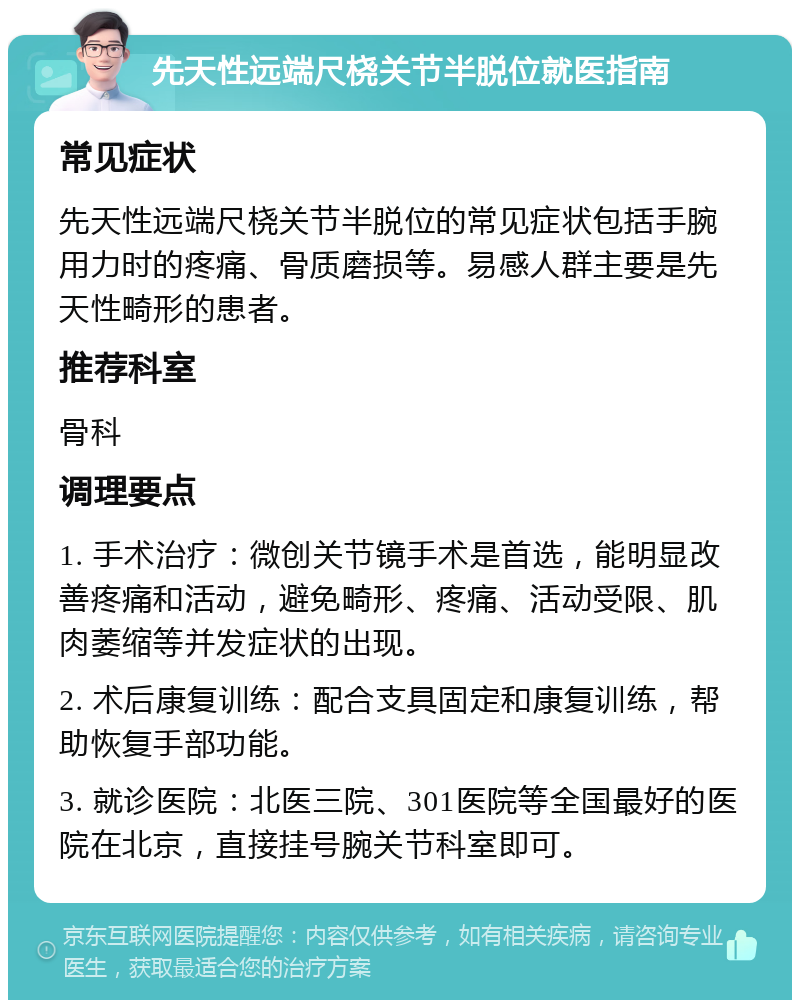 先天性远端尺桡关节半脱位就医指南 常见症状 先天性远端尺桡关节半脱位的常见症状包括手腕用力时的疼痛、骨质磨损等。易感人群主要是先天性畸形的患者。 推荐科室 骨科 调理要点 1. 手术治疗：微创关节镜手术是首选，能明显改善疼痛和活动，避免畸形、疼痛、活动受限、肌肉萎缩等并发症状的出现。 2. 术后康复训练：配合支具固定和康复训练，帮助恢复手部功能。 3. 就诊医院：北医三院、301医院等全国最好的医院在北京，直接挂号腕关节科室即可。