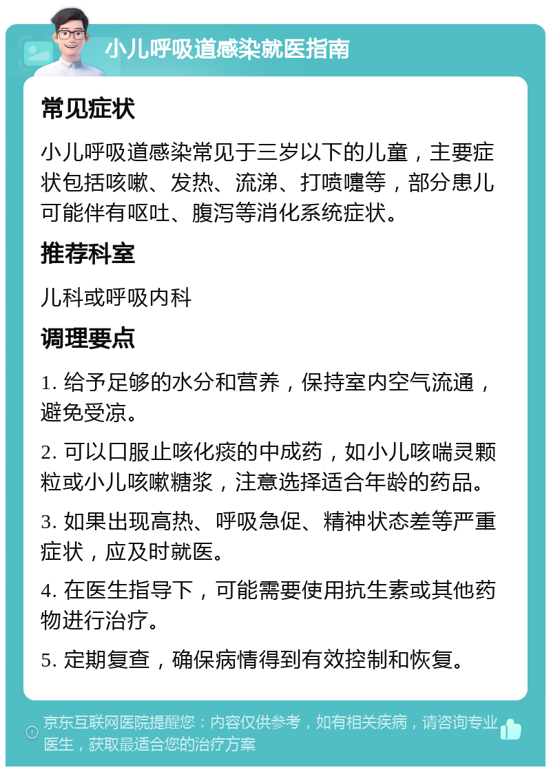 小儿呼吸道感染就医指南 常见症状 小儿呼吸道感染常见于三岁以下的儿童，主要症状包括咳嗽、发热、流涕、打喷嚏等，部分患儿可能伴有呕吐、腹泻等消化系统症状。 推荐科室 儿科或呼吸内科 调理要点 1. 给予足够的水分和营养，保持室内空气流通，避免受凉。 2. 可以口服止咳化痰的中成药，如小儿咳喘灵颗粒或小儿咳嗽糖浆，注意选择适合年龄的药品。 3. 如果出现高热、呼吸急促、精神状态差等严重症状，应及时就医。 4. 在医生指导下，可能需要使用抗生素或其他药物进行治疗。 5. 定期复查，确保病情得到有效控制和恢复。