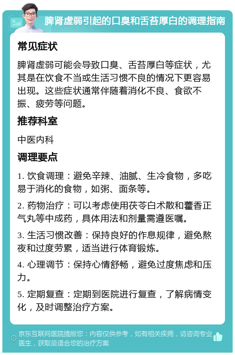 脾肾虚弱引起的口臭和舌苔厚白的调理指南 常见症状 脾肾虚弱可能会导致口臭、舌苔厚白等症状，尤其是在饮食不当或生活习惯不良的情况下更容易出现。这些症状通常伴随着消化不良、食欲不振、疲劳等问题。 推荐科室 中医内科 调理要点 1. 饮食调理：避免辛辣、油腻、生冷食物，多吃易于消化的食物，如粥、面条等。 2. 药物治疗：可以考虑使用茯苓白术散和藿香正气丸等中成药，具体用法和剂量需遵医嘱。 3. 生活习惯改善：保持良好的作息规律，避免熬夜和过度劳累，适当进行体育锻炼。 4. 心理调节：保持心情舒畅，避免过度焦虑和压力。 5. 定期复查：定期到医院进行复查，了解病情变化，及时调整治疗方案。