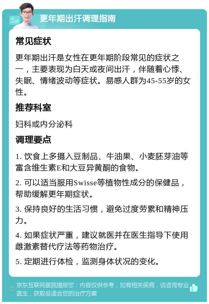 更年期出汗调理指南 常见症状 更年期出汗是女性在更年期阶段常见的症状之一，主要表现为白天或夜间出汗，伴随着心悸、失眠、情绪波动等症状。易感人群为45-55岁的女性。 推荐科室 妇科或内分泌科 调理要点 1. 饮食上多摄入豆制品、牛油果、小麦胚芽油等富含维生素E和大豆异黄酮的食物。 2. 可以适当服用Swisse等植物性成分的保健品，帮助缓解更年期症状。 3. 保持良好的生活习惯，避免过度劳累和精神压力。 4. 如果症状严重，建议就医并在医生指导下使用雌激素替代疗法等药物治疗。 5. 定期进行体检，监测身体状况的变化。