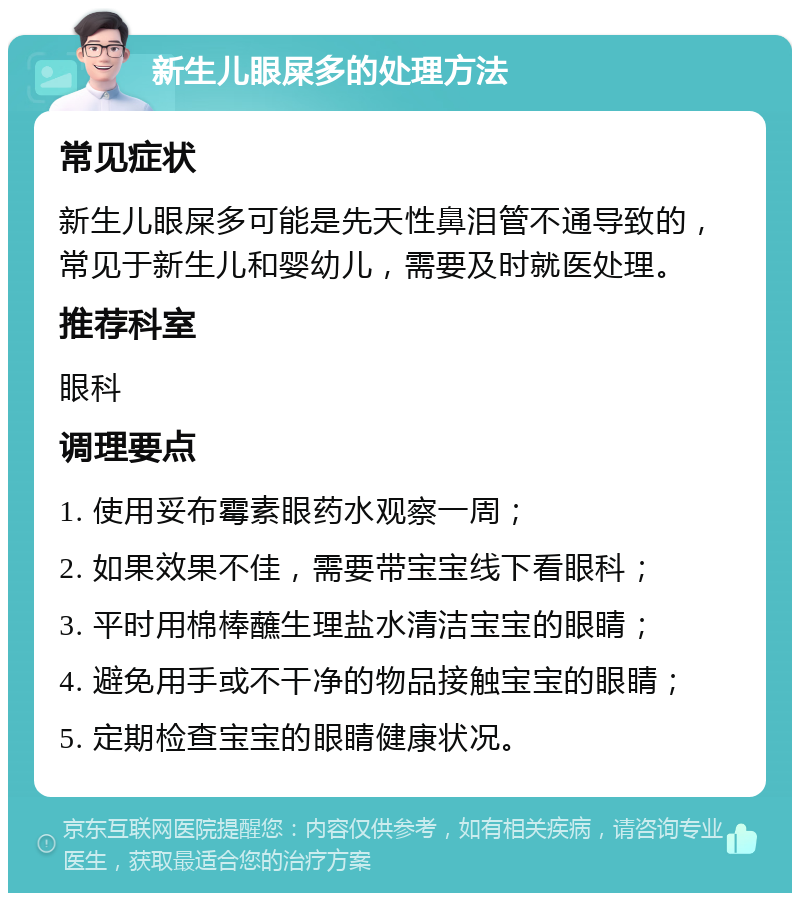 新生儿眼屎多的处理方法 常见症状 新生儿眼屎多可能是先天性鼻泪管不通导致的，常见于新生儿和婴幼儿，需要及时就医处理。 推荐科室 眼科 调理要点 1. 使用妥布霉素眼药水观察一周； 2. 如果效果不佳，需要带宝宝线下看眼科； 3. 平时用棉棒蘸生理盐水清洁宝宝的眼睛； 4. 避免用手或不干净的物品接触宝宝的眼睛； 5. 定期检查宝宝的眼睛健康状况。