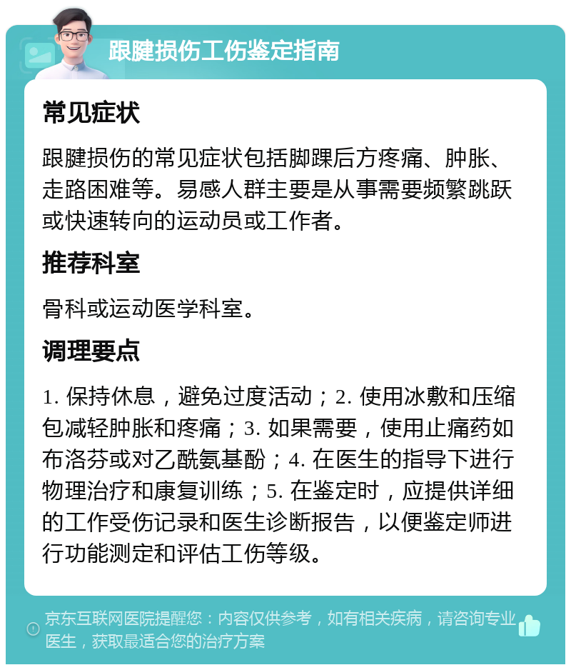 跟腱损伤工伤鉴定指南 常见症状 跟腱损伤的常见症状包括脚踝后方疼痛、肿胀、走路困难等。易感人群主要是从事需要频繁跳跃或快速转向的运动员或工作者。 推荐科室 骨科或运动医学科室。 调理要点 1. 保持休息，避免过度活动；2. 使用冰敷和压缩包减轻肿胀和疼痛；3. 如果需要，使用止痛药如布洛芬或对乙酰氨基酚；4. 在医生的指导下进行物理治疗和康复训练；5. 在鉴定时，应提供详细的工作受伤记录和医生诊断报告，以便鉴定师进行功能测定和评估工伤等级。