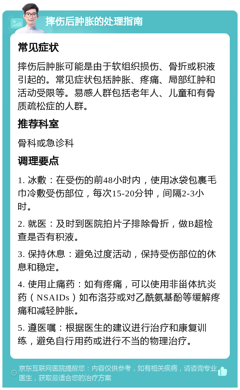 摔伤后肿胀的处理指南 常见症状 摔伤后肿胀可能是由于软组织损伤、骨折或积液引起的。常见症状包括肿胀、疼痛、局部红肿和活动受限等。易感人群包括老年人、儿童和有骨质疏松症的人群。 推荐科室 骨科或急诊科 调理要点 1. 冰敷：在受伤的前48小时内，使用冰袋包裹毛巾冷敷受伤部位，每次15-20分钟，间隔2-3小时。 2. 就医：及时到医院拍片子排除骨折，做B超检查是否有积液。 3. 保持休息：避免过度活动，保持受伤部位的休息和稳定。 4. 使用止痛药：如有疼痛，可以使用非甾体抗炎药（NSAIDs）如布洛芬或对乙酰氨基酚等缓解疼痛和减轻肿胀。 5. 遵医嘱：根据医生的建议进行治疗和康复训练，避免自行用药或进行不当的物理治疗。