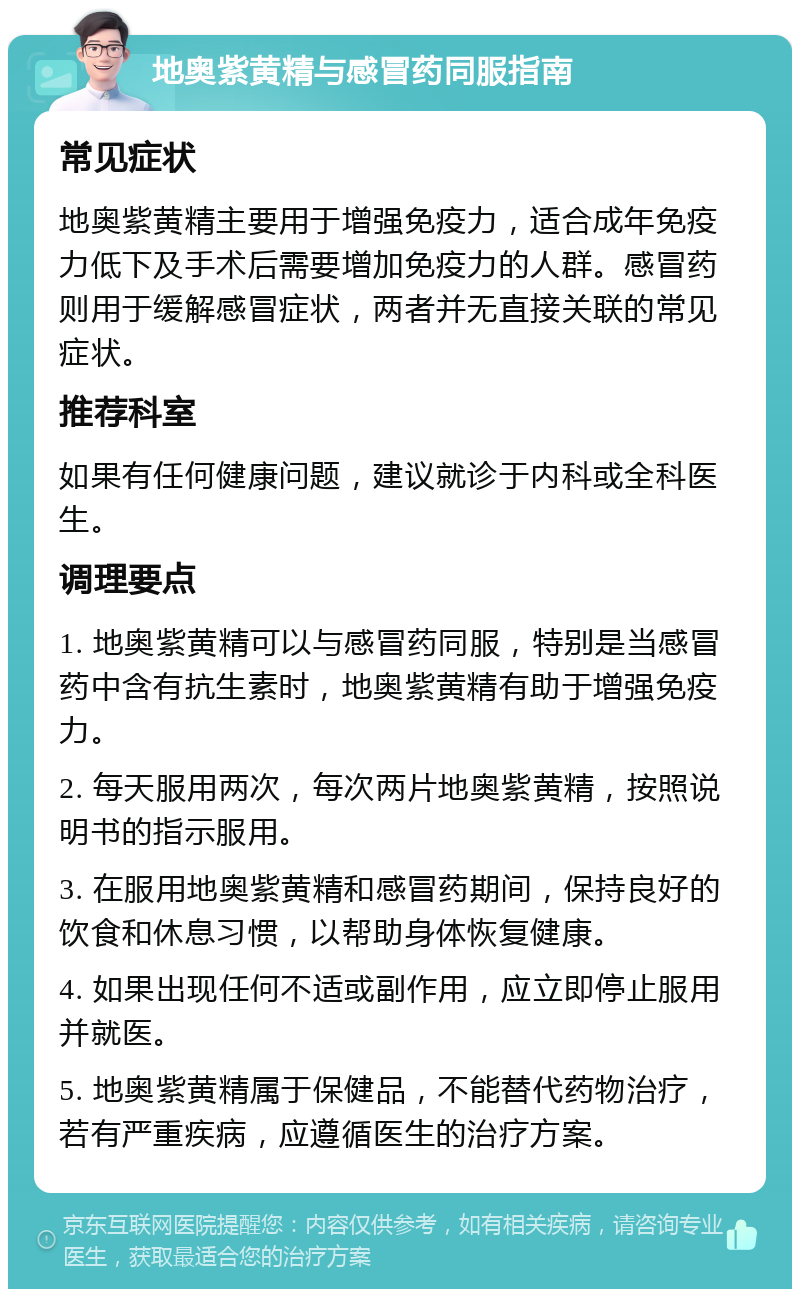 地奥紫黄精与感冒药同服指南 常见症状 地奥紫黄精主要用于增强免疫力，适合成年免疫力低下及手术后需要增加免疫力的人群。感冒药则用于缓解感冒症状，两者并无直接关联的常见症状。 推荐科室 如果有任何健康问题，建议就诊于内科或全科医生。 调理要点 1. 地奥紫黄精可以与感冒药同服，特别是当感冒药中含有抗生素时，地奥紫黄精有助于增强免疫力。 2. 每天服用两次，每次两片地奥紫黄精，按照说明书的指示服用。 3. 在服用地奥紫黄精和感冒药期间，保持良好的饮食和休息习惯，以帮助身体恢复健康。 4. 如果出现任何不适或副作用，应立即停止服用并就医。 5. 地奥紫黄精属于保健品，不能替代药物治疗，若有严重疾病，应遵循医生的治疗方案。