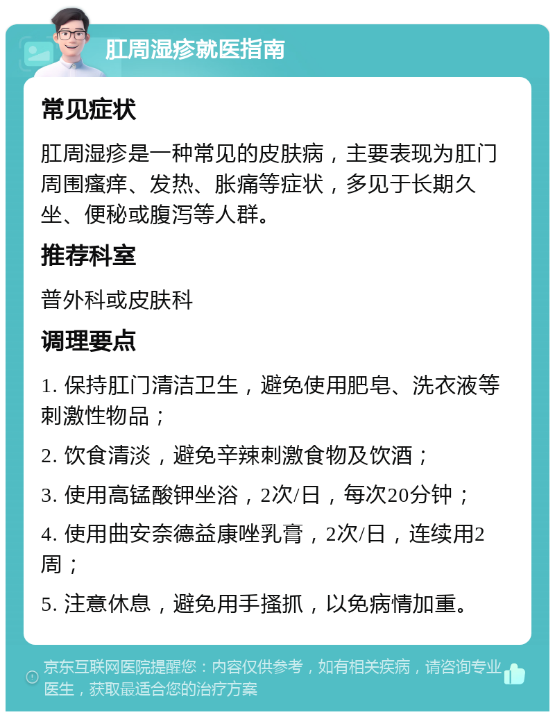 肛周湿疹就医指南 常见症状 肛周湿疹是一种常见的皮肤病，主要表现为肛门周围瘙痒、发热、胀痛等症状，多见于长期久坐、便秘或腹泻等人群。 推荐科室 普外科或皮肤科 调理要点 1. 保持肛门清洁卫生，避免使用肥皂、洗衣液等刺激性物品； 2. 饮食清淡，避免辛辣刺激食物及饮酒； 3. 使用高锰酸钾坐浴，2次/日，每次20分钟； 4. 使用曲安奈德益康唑乳膏，2次/日，连续用2周； 5. 注意休息，避免用手搔抓，以免病情加重。