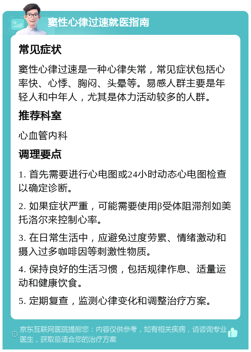 窦性心律过速就医指南 常见症状 窦性心律过速是一种心律失常，常见症状包括心率快、心悸、胸闷、头晕等。易感人群主要是年轻人和中年人，尤其是体力活动较多的人群。 推荐科室 心血管内科 调理要点 1. 首先需要进行心电图或24小时动态心电图检查以确定诊断。 2. 如果症状严重，可能需要使用β受体阻滞剂如美托洛尔来控制心率。 3. 在日常生活中，应避免过度劳累、情绪激动和摄入过多咖啡因等刺激性物质。 4. 保持良好的生活习惯，包括规律作息、适量运动和健康饮食。 5. 定期复查，监测心律变化和调整治疗方案。