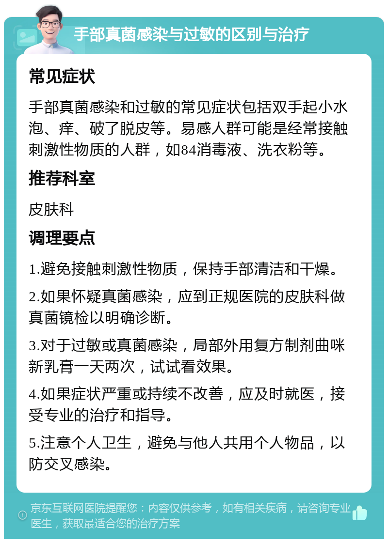 手部真菌感染与过敏的区别与治疗 常见症状 手部真菌感染和过敏的常见症状包括双手起小水泡、痒、破了脱皮等。易感人群可能是经常接触刺激性物质的人群，如84消毒液、洗衣粉等。 推荐科室 皮肤科 调理要点 1.避免接触刺激性物质，保持手部清洁和干燥。 2.如果怀疑真菌感染，应到正规医院的皮肤科做真菌镜检以明确诊断。 3.对于过敏或真菌感染，局部外用复方制剂曲咪新乳膏一天两次，试试看效果。 4.如果症状严重或持续不改善，应及时就医，接受专业的治疗和指导。 5.注意个人卫生，避免与他人共用个人物品，以防交叉感染。