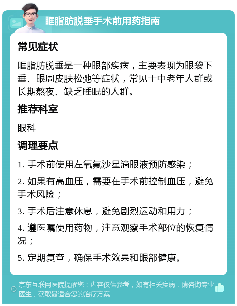 眶脂肪脱垂手术前用药指南 常见症状 眶脂肪脱垂是一种眼部疾病，主要表现为眼袋下垂、眼周皮肤松弛等症状，常见于中老年人群或长期熬夜、缺乏睡眠的人群。 推荐科室 眼科 调理要点 1. 手术前使用左氧氟沙星滴眼液预防感染； 2. 如果有高血压，需要在手术前控制血压，避免手术风险； 3. 手术后注意休息，避免剧烈运动和用力； 4. 遵医嘱使用药物，注意观察手术部位的恢复情况； 5. 定期复查，确保手术效果和眼部健康。