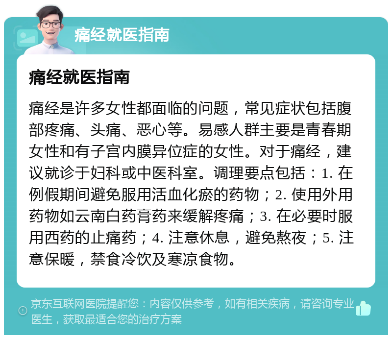 痛经就医指南 痛经就医指南 痛经是许多女性都面临的问题，常见症状包括腹部疼痛、头痛、恶心等。易感人群主要是青春期女性和有子宫内膜异位症的女性。对于痛经，建议就诊于妇科或中医科室。调理要点包括：1. 在例假期间避免服用活血化瘀的药物；2. 使用外用药物如云南白药膏药来缓解疼痛；3. 在必要时服用西药的止痛药；4. 注意休息，避免熬夜；5. 注意保暖，禁食冷饮及寒凉食物。