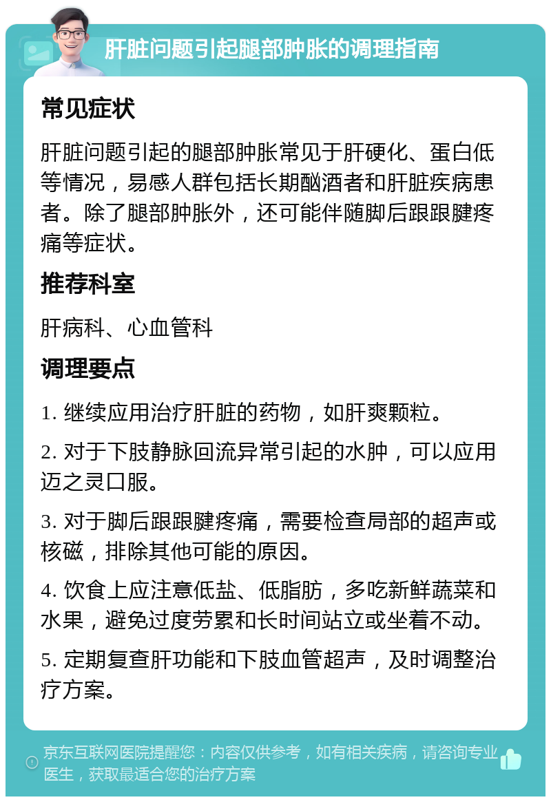 肝脏问题引起腿部肿胀的调理指南 常见症状 肝脏问题引起的腿部肿胀常见于肝硬化、蛋白低等情况，易感人群包括长期酗酒者和肝脏疾病患者。除了腿部肿胀外，还可能伴随脚后跟跟腱疼痛等症状。 推荐科室 肝病科、心血管科 调理要点 1. 继续应用治疗肝脏的药物，如肝爽颗粒。 2. 对于下肢静脉回流异常引起的水肿，可以应用迈之灵口服。 3. 对于脚后跟跟腱疼痛，需要检查局部的超声或核磁，排除其他可能的原因。 4. 饮食上应注意低盐、低脂肪，多吃新鲜蔬菜和水果，避免过度劳累和长时间站立或坐着不动。 5. 定期复查肝功能和下肢血管超声，及时调整治疗方案。