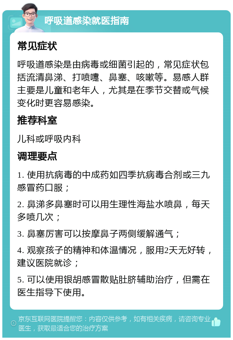 呼吸道感染就医指南 常见症状 呼吸道感染是由病毒或细菌引起的，常见症状包括流清鼻涕、打喷嚏、鼻塞、咳嗽等。易感人群主要是儿童和老年人，尤其是在季节交替或气候变化时更容易感染。 推荐科室 儿科或呼吸内科 调理要点 1. 使用抗病毒的中成药如四季抗病毒合剂或三九感冒药口服； 2. 鼻涕多鼻塞时可以用生理性海盐水喷鼻，每天多喷几次； 3. 鼻塞厉害可以按摩鼻子两侧缓解通气； 4. 观察孩子的精神和体温情况，服用2天无好转，建议医院就诊； 5. 可以使用银胡感冒散贴肚脐辅助治疗，但需在医生指导下使用。