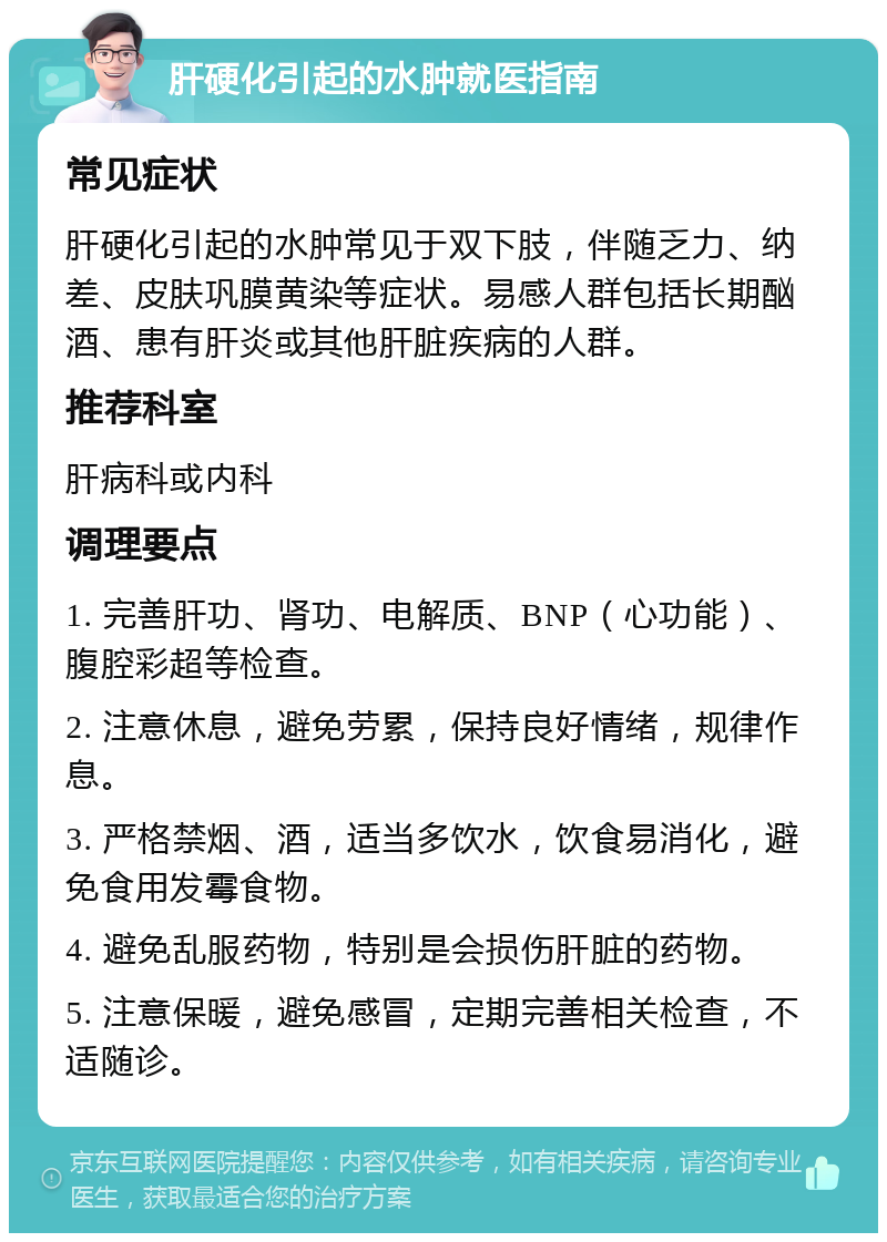 肝硬化引起的水肿就医指南 常见症状 肝硬化引起的水肿常见于双下肢，伴随乏力、纳差、皮肤巩膜黄染等症状。易感人群包括长期酗酒、患有肝炎或其他肝脏疾病的人群。 推荐科室 肝病科或内科 调理要点 1. 完善肝功、肾功、电解质、BNP（心功能）、腹腔彩超等检查。 2. 注意休息，避免劳累，保持良好情绪，规律作息。 3. 严格禁烟、酒，适当多饮水，饮食易消化，避免食用发霉食物。 4. 避免乱服药物，特别是会损伤肝脏的药物。 5. 注意保暖，避免感冒，定期完善相关检查，不适随诊。