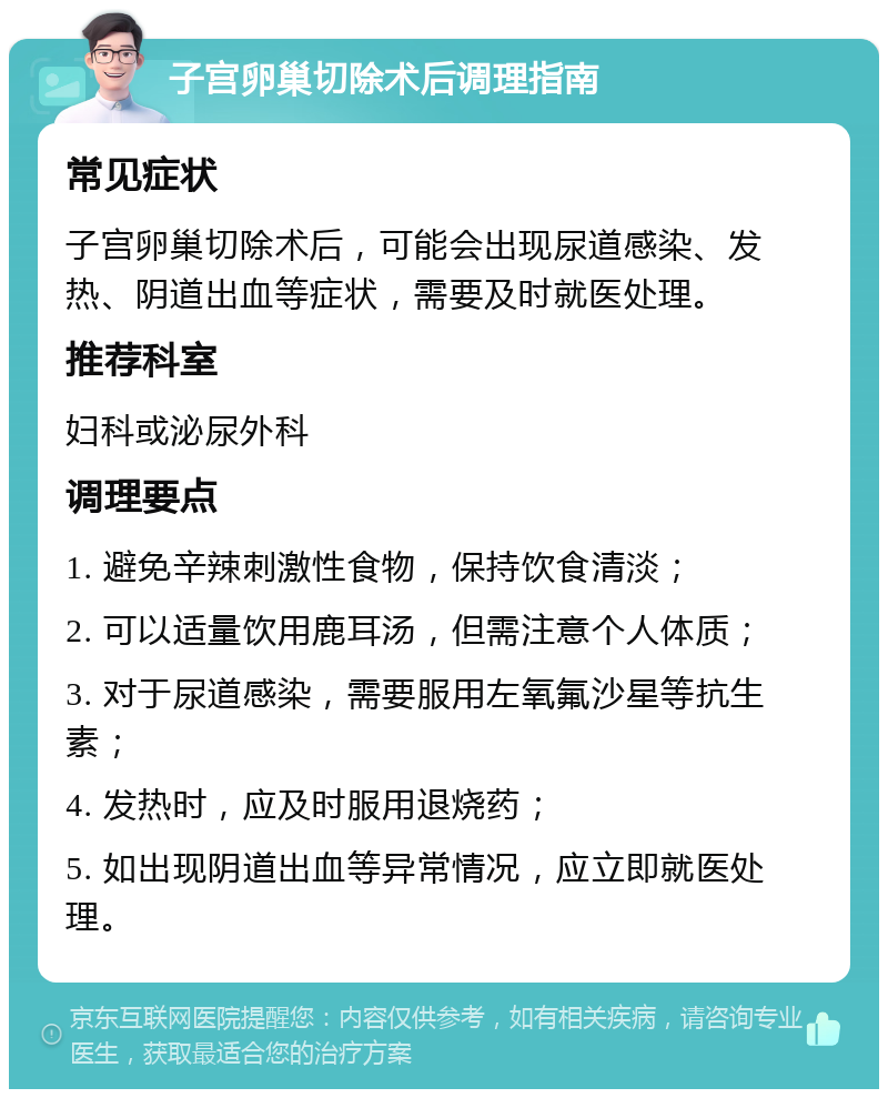 子宫卵巢切除术后调理指南 常见症状 子宫卵巢切除术后，可能会出现尿道感染、发热、阴道出血等症状，需要及时就医处理。 推荐科室 妇科或泌尿外科 调理要点 1. 避免辛辣刺激性食物，保持饮食清淡； 2. 可以适量饮用鹿耳汤，但需注意个人体质； 3. 对于尿道感染，需要服用左氧氟沙星等抗生素； 4. 发热时，应及时服用退烧药； 5. 如出现阴道出血等异常情况，应立即就医处理。