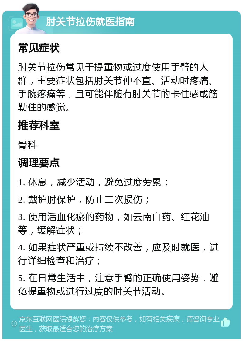 肘关节拉伤就医指南 常见症状 肘关节拉伤常见于提重物或过度使用手臂的人群，主要症状包括肘关节伸不直、活动时疼痛、手腕疼痛等，且可能伴随有肘关节的卡住感或筋勒住的感觉。 推荐科室 骨科 调理要点 1. 休息，减少活动，避免过度劳累； 2. 戴护肘保护，防止二次损伤； 3. 使用活血化瘀的药物，如云南白药、红花油等，缓解症状； 4. 如果症状严重或持续不改善，应及时就医，进行详细检查和治疗； 5. 在日常生活中，注意手臂的正确使用姿势，避免提重物或进行过度的肘关节活动。