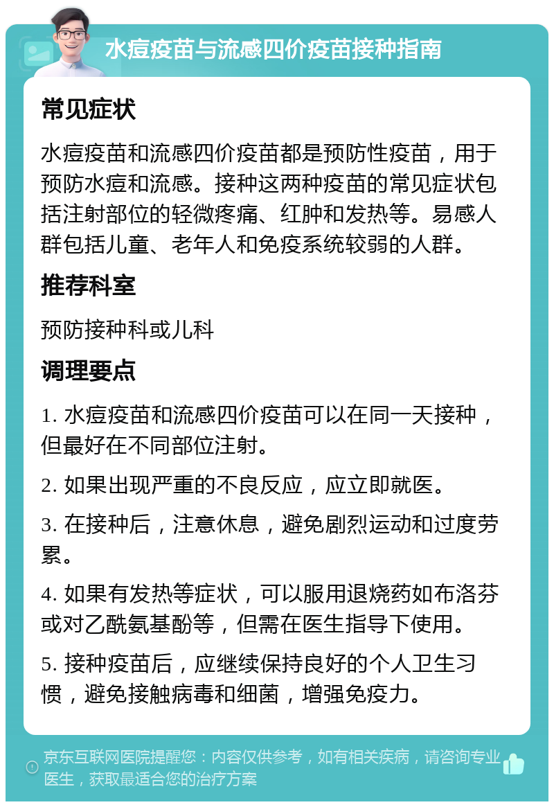 水痘疫苗与流感四价疫苗接种指南 常见症状 水痘疫苗和流感四价疫苗都是预防性疫苗，用于预防水痘和流感。接种这两种疫苗的常见症状包括注射部位的轻微疼痛、红肿和发热等。易感人群包括儿童、老年人和免疫系统较弱的人群。 推荐科室 预防接种科或儿科 调理要点 1. 水痘疫苗和流感四价疫苗可以在同一天接种，但最好在不同部位注射。 2. 如果出现严重的不良反应，应立即就医。 3. 在接种后，注意休息，避免剧烈运动和过度劳累。 4. 如果有发热等症状，可以服用退烧药如布洛芬或对乙酰氨基酚等，但需在医生指导下使用。 5. 接种疫苗后，应继续保持良好的个人卫生习惯，避免接触病毒和细菌，增强免疫力。