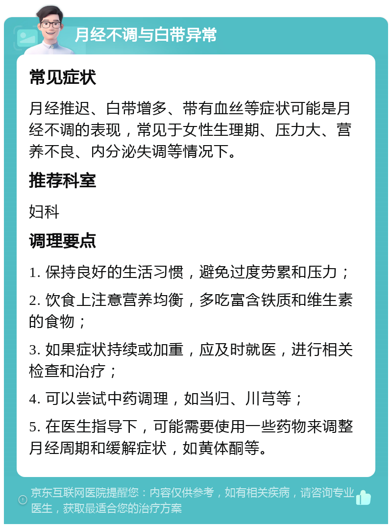 月经不调与白带异常 常见症状 月经推迟、白带增多、带有血丝等症状可能是月经不调的表现，常见于女性生理期、压力大、营养不良、内分泌失调等情况下。 推荐科室 妇科 调理要点 1. 保持良好的生活习惯，避免过度劳累和压力； 2. 饮食上注意营养均衡，多吃富含铁质和维生素的食物； 3. 如果症状持续或加重，应及时就医，进行相关检查和治疗； 4. 可以尝试中药调理，如当归、川芎等； 5. 在医生指导下，可能需要使用一些药物来调整月经周期和缓解症状，如黄体酮等。