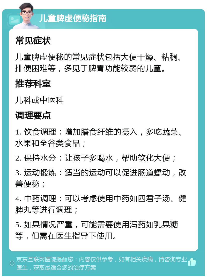 儿童脾虚便秘指南 常见症状 儿童脾虚便秘的常见症状包括大便干燥、粘稠、排便困难等，多见于脾胃功能较弱的儿童。 推荐科室 儿科或中医科 调理要点 1. 饮食调理：增加膳食纤维的摄入，多吃蔬菜、水果和全谷类食品； 2. 保持水分：让孩子多喝水，帮助软化大便； 3. 运动锻炼：适当的运动可以促进肠道蠕动，改善便秘； 4. 中药调理：可以考虑使用中药如四君子汤、健脾丸等进行调理； 5. 如果情况严重，可能需要使用泻药如乳果糖等，但需在医生指导下使用。