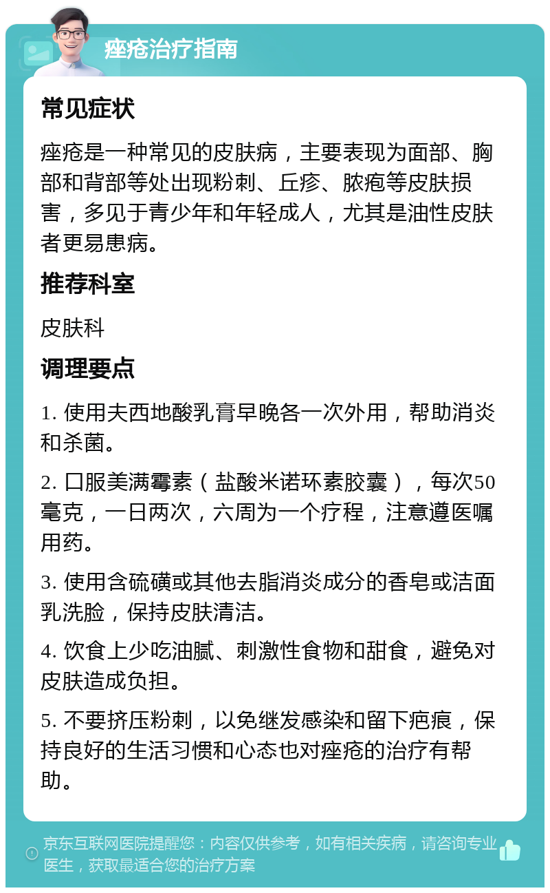 痤疮治疗指南 常见症状 痤疮是一种常见的皮肤病，主要表现为面部、胸部和背部等处出现粉刺、丘疹、脓疱等皮肤损害，多见于青少年和年轻成人，尤其是油性皮肤者更易患病。 推荐科室 皮肤科 调理要点 1. 使用夫西地酸乳膏早晚各一次外用，帮助消炎和杀菌。 2. 口服美满霉素（盐酸米诺环素胶囊），每次50毫克，一日两次，六周为一个疗程，注意遵医嘱用药。 3. 使用含硫磺或其他去脂消炎成分的香皂或洁面乳洗脸，保持皮肤清洁。 4. 饮食上少吃油腻、刺激性食物和甜食，避免对皮肤造成负担。 5. 不要挤压粉刺，以免继发感染和留下疤痕，保持良好的生活习惯和心态也对痤疮的治疗有帮助。