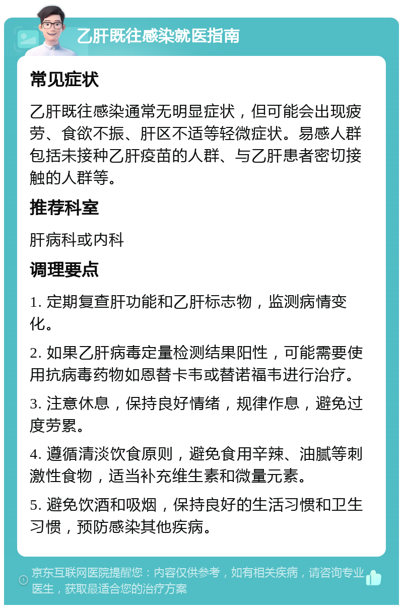 乙肝既往感染就医指南 常见症状 乙肝既往感染通常无明显症状，但可能会出现疲劳、食欲不振、肝区不适等轻微症状。易感人群包括未接种乙肝疫苗的人群、与乙肝患者密切接触的人群等。 推荐科室 肝病科或内科 调理要点 1. 定期复查肝功能和乙肝标志物，监测病情变化。 2. 如果乙肝病毒定量检测结果阳性，可能需要使用抗病毒药物如恩替卡韦或替诺福韦进行治疗。 3. 注意休息，保持良好情绪，规律作息，避免过度劳累。 4. 遵循清淡饮食原则，避免食用辛辣、油腻等刺激性食物，适当补充维生素和微量元素。 5. 避免饮酒和吸烟，保持良好的生活习惯和卫生习惯，预防感染其他疾病。