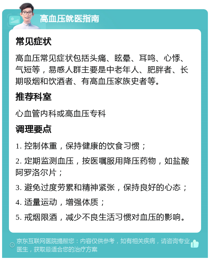 高血压就医指南 常见症状 高血压常见症状包括头痛、眩晕、耳鸣、心悸、气短等，易感人群主要是中老年人、肥胖者、长期吸烟和饮酒者、有高血压家族史者等。 推荐科室 心血管内科或高血压专科 调理要点 1. 控制体重，保持健康的饮食习惯； 2. 定期监测血压，按医嘱服用降压药物，如盐酸阿罗洛尔片； 3. 避免过度劳累和精神紧张，保持良好的心态； 4. 适量运动，增强体质； 5. 戒烟限酒，减少不良生活习惯对血压的影响。