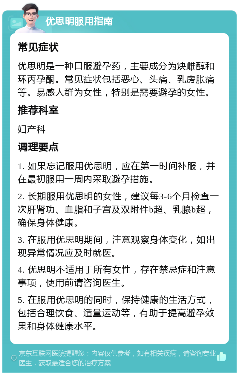 优思明服用指南 常见症状 优思明是一种口服避孕药，主要成分为炔雌醇和环丙孕酮。常见症状包括恶心、头痛、乳房胀痛等。易感人群为女性，特别是需要避孕的女性。 推荐科室 妇产科 调理要点 1. 如果忘记服用优思明，应在第一时间补服，并在最初服用一周内采取避孕措施。 2. 长期服用优思明的女性，建议每3-6个月检查一次肝肾功、血脂和子宫及双附件b超、乳腺b超，确保身体健康。 3. 在服用优思明期间，注意观察身体变化，如出现异常情况应及时就医。 4. 优思明不适用于所有女性，存在禁忌症和注意事项，使用前请咨询医生。 5. 在服用优思明的同时，保持健康的生活方式，包括合理饮食、适量运动等，有助于提高避孕效果和身体健康水平。