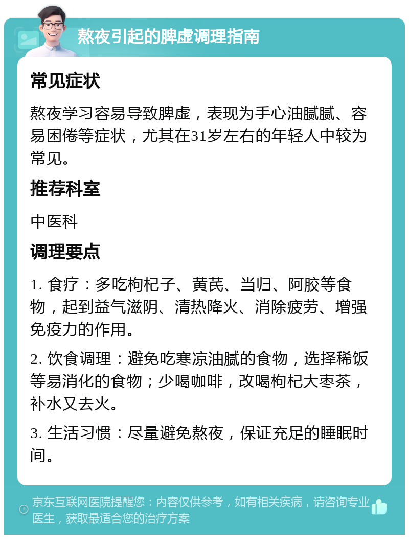 熬夜引起的脾虚调理指南 常见症状 熬夜学习容易导致脾虚，表现为手心油腻腻、容易困倦等症状，尤其在31岁左右的年轻人中较为常见。 推荐科室 中医科 调理要点 1. 食疗：多吃枸杞子、黄芪、当归、阿胶等食物，起到益气滋阴、清热降火、消除疲劳、增强免疫力的作用。 2. 饮食调理：避免吃寒凉油腻的食物，选择稀饭等易消化的食物；少喝咖啡，改喝枸杞大枣茶，补水又去火。 3. 生活习惯：尽量避免熬夜，保证充足的睡眠时间。