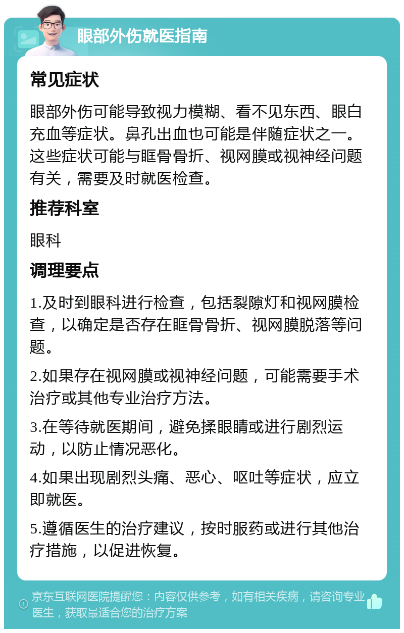 眼部外伤就医指南 常见症状 眼部外伤可能导致视力模糊、看不见东西、眼白充血等症状。鼻孔出血也可能是伴随症状之一。这些症状可能与眶骨骨折、视网膜或视神经问题有关，需要及时就医检查。 推荐科室 眼科 调理要点 1.及时到眼科进行检查，包括裂隙灯和视网膜检查，以确定是否存在眶骨骨折、视网膜脱落等问题。 2.如果存在视网膜或视神经问题，可能需要手术治疗或其他专业治疗方法。 3.在等待就医期间，避免揉眼睛或进行剧烈运动，以防止情况恶化。 4.如果出现剧烈头痛、恶心、呕吐等症状，应立即就医。 5.遵循医生的治疗建议，按时服药或进行其他治疗措施，以促进恢复。