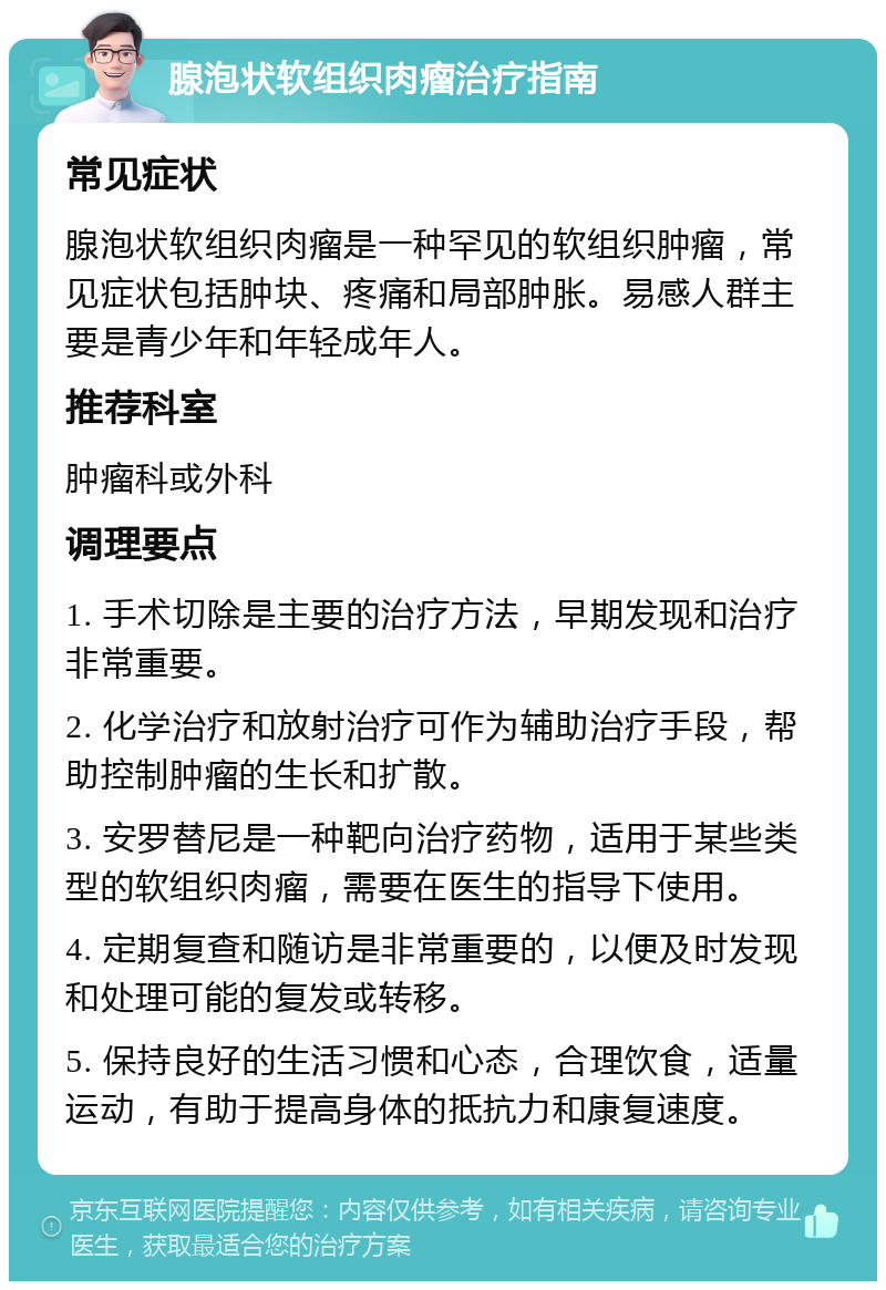 腺泡状软组织肉瘤治疗指南 常见症状 腺泡状软组织肉瘤是一种罕见的软组织肿瘤，常见症状包括肿块、疼痛和局部肿胀。易感人群主要是青少年和年轻成年人。 推荐科室 肿瘤科或外科 调理要点 1. 手术切除是主要的治疗方法，早期发现和治疗非常重要。 2. 化学治疗和放射治疗可作为辅助治疗手段，帮助控制肿瘤的生长和扩散。 3. 安罗替尼是一种靶向治疗药物，适用于某些类型的软组织肉瘤，需要在医生的指导下使用。 4. 定期复查和随访是非常重要的，以便及时发现和处理可能的复发或转移。 5. 保持良好的生活习惯和心态，合理饮食，适量运动，有助于提高身体的抵抗力和康复速度。