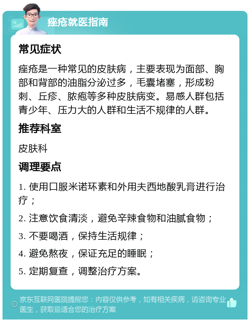 痤疮就医指南 常见症状 痤疮是一种常见的皮肤病，主要表现为面部、胸部和背部的油脂分泌过多，毛囊堵塞，形成粉刺、丘疹、脓疱等多种皮肤病变。易感人群包括青少年、压力大的人群和生活不规律的人群。 推荐科室 皮肤科 调理要点 1. 使用口服米诺环素和外用夫西地酸乳膏进行治疗； 2. 注意饮食清淡，避免辛辣食物和油腻食物； 3. 不要喝酒，保持生活规律； 4. 避免熬夜，保证充足的睡眠； 5. 定期复查，调整治疗方案。