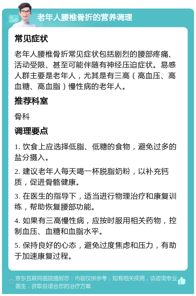 老年人腰椎骨折的营养调理 常见症状 老年人腰椎骨折常见症状包括剧烈的腰部疼痛、活动受限、甚至可能伴随有神经压迫症状。易感人群主要是老年人，尤其是有三高（高血压、高血糖、高血脂）慢性病的老年人。 推荐科室 骨科 调理要点 1. 饮食上应选择低脂、低糖的食物，避免过多的盐分摄入。 2. 建议老年人每天喝一杯脱脂奶粉，以补充钙质，促进骨骼健康。 3. 在医生的指导下，适当进行物理治疗和康复训练，帮助恢复腰部功能。 4. 如果有三高慢性病，应按时服用相关药物，控制血压、血糖和血脂水平。 5. 保持良好的心态，避免过度焦虑和压力，有助于加速康复过程。