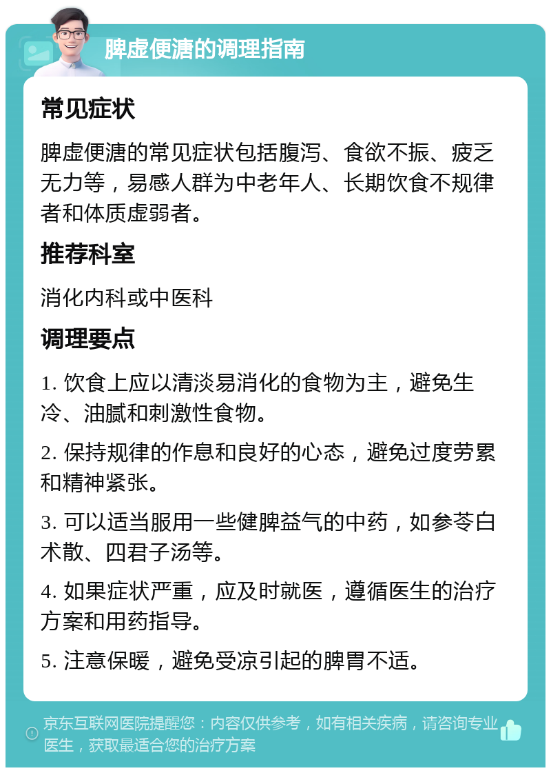 脾虚便溏的调理指南 常见症状 脾虚便溏的常见症状包括腹泻、食欲不振、疲乏无力等，易感人群为中老年人、长期饮食不规律者和体质虚弱者。 推荐科室 消化内科或中医科 调理要点 1. 饮食上应以清淡易消化的食物为主，避免生冷、油腻和刺激性食物。 2. 保持规律的作息和良好的心态，避免过度劳累和精神紧张。 3. 可以适当服用一些健脾益气的中药，如参苓白术散、四君子汤等。 4. 如果症状严重，应及时就医，遵循医生的治疗方案和用药指导。 5. 注意保暖，避免受凉引起的脾胃不适。