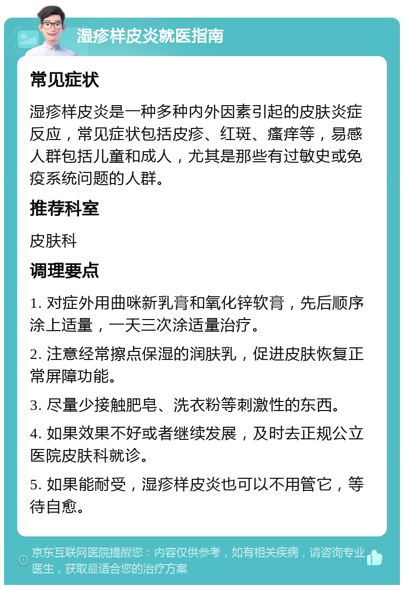 湿疹样皮炎就医指南 常见症状 湿疹样皮炎是一种多种内外因素引起的皮肤炎症反应，常见症状包括皮疹、红斑、瘙痒等，易感人群包括儿童和成人，尤其是那些有过敏史或免疫系统问题的人群。 推荐科室 皮肤科 调理要点 1. 对症外用曲咪新乳膏和氧化锌软膏，先后顺序涂上适量，一天三次涂适量治疗。 2. 注意经常擦点保湿的润肤乳，促进皮肤恢复正常屏障功能。 3. 尽量少接触肥皂、洗衣粉等刺激性的东西。 4. 如果效果不好或者继续发展，及时去正规公立医院皮肤科就诊。 5. 如果能耐受，湿疹样皮炎也可以不用管它，等待自愈。