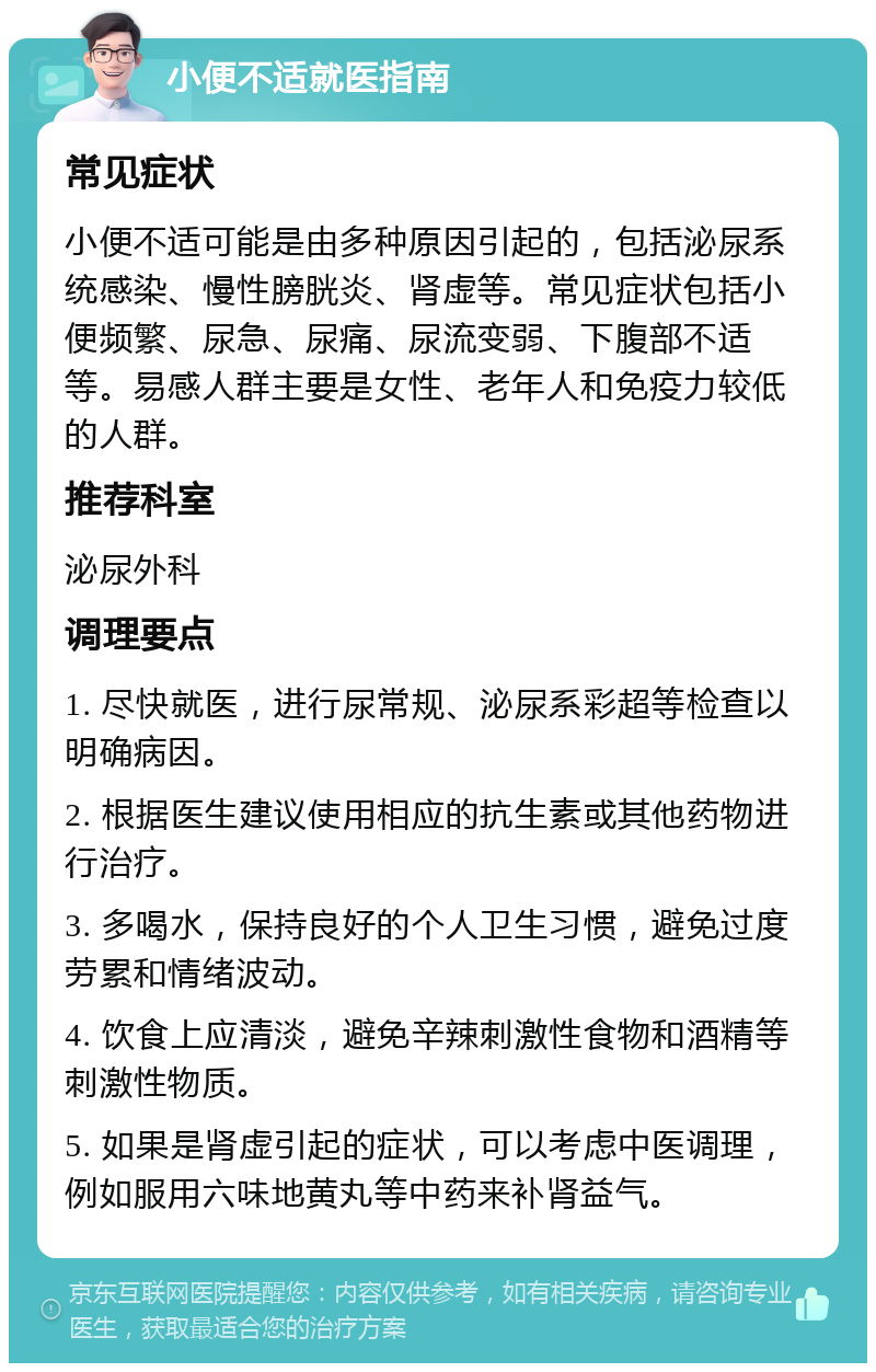 小便不适就医指南 常见症状 小便不适可能是由多种原因引起的，包括泌尿系统感染、慢性膀胱炎、肾虚等。常见症状包括小便频繁、尿急、尿痛、尿流变弱、下腹部不适等。易感人群主要是女性、老年人和免疫力较低的人群。 推荐科室 泌尿外科 调理要点 1. 尽快就医，进行尿常规、泌尿系彩超等检查以明确病因。 2. 根据医生建议使用相应的抗生素或其他药物进行治疗。 3. 多喝水，保持良好的个人卫生习惯，避免过度劳累和情绪波动。 4. 饮食上应清淡，避免辛辣刺激性食物和酒精等刺激性物质。 5. 如果是肾虚引起的症状，可以考虑中医调理，例如服用六味地黄丸等中药来补肾益气。