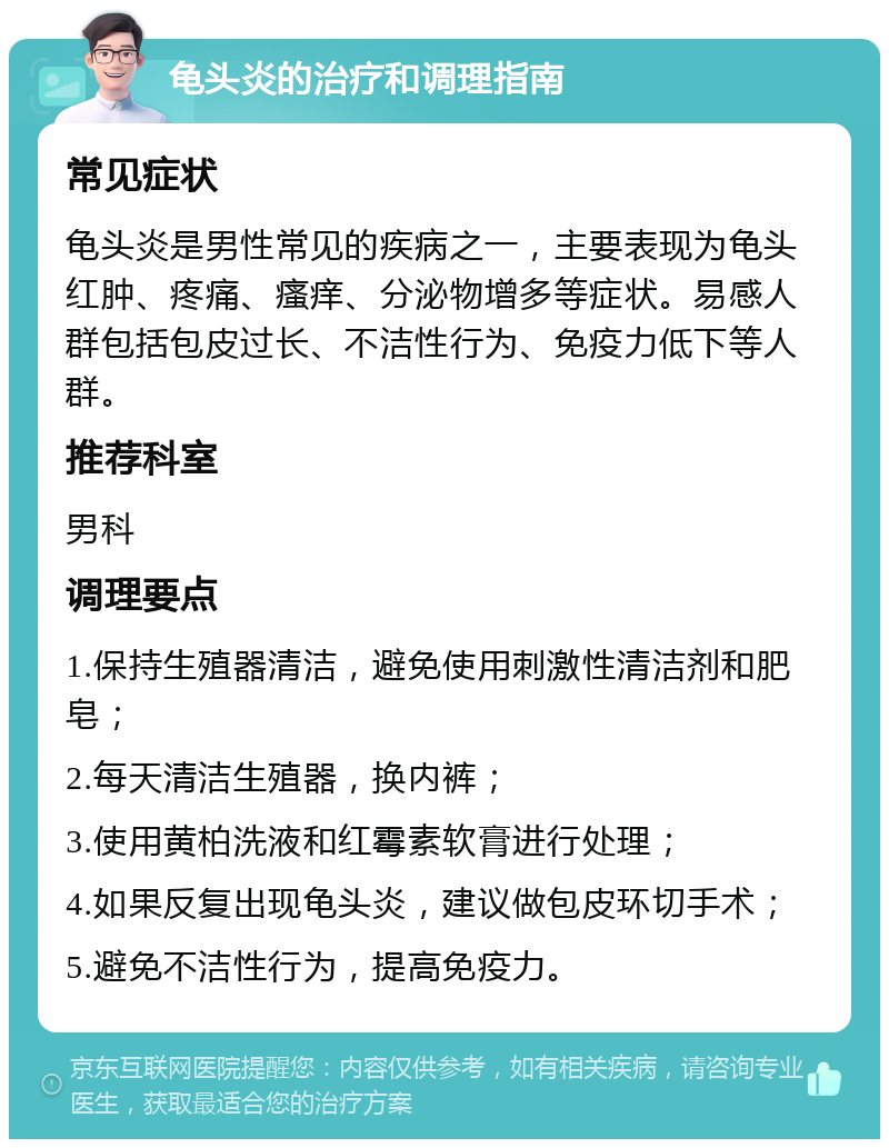 龟头炎的治疗和调理指南 常见症状 龟头炎是男性常见的疾病之一，主要表现为龟头红肿、疼痛、瘙痒、分泌物增多等症状。易感人群包括包皮过长、不洁性行为、免疫力低下等人群。 推荐科室 男科 调理要点 1.保持生殖器清洁，避免使用刺激性清洁剂和肥皂； 2.每天清洁生殖器，换内裤； 3.使用黄柏洗液和红霉素软膏进行处理； 4.如果反复出现龟头炎，建议做包皮环切手术； 5.避免不洁性行为，提高免疫力。